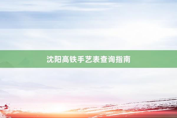 沈阳高铁手艺表查询指南