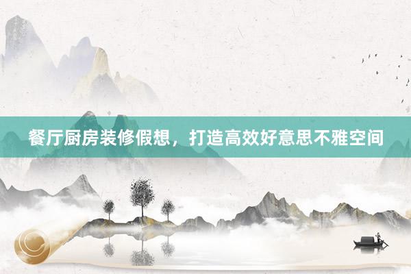 餐厅厨房装修假想，打造高效好意思不雅空间
