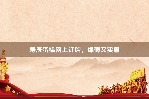 寿辰蛋糕网上订购，绵薄又实惠